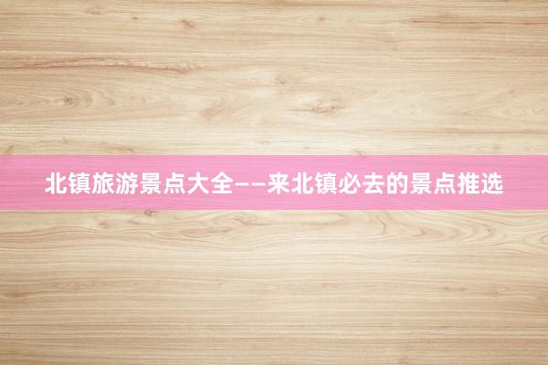 北镇旅游景点大全——来北镇必去的景点推选